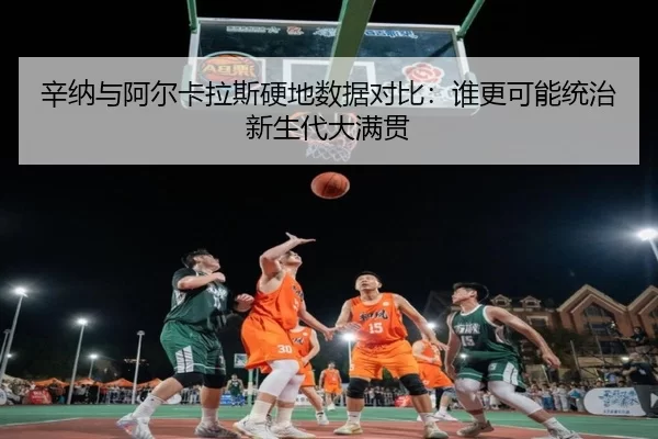 辛纳与阿尔卡拉斯硬地数据对比：谁更可能统治新生代大满贯