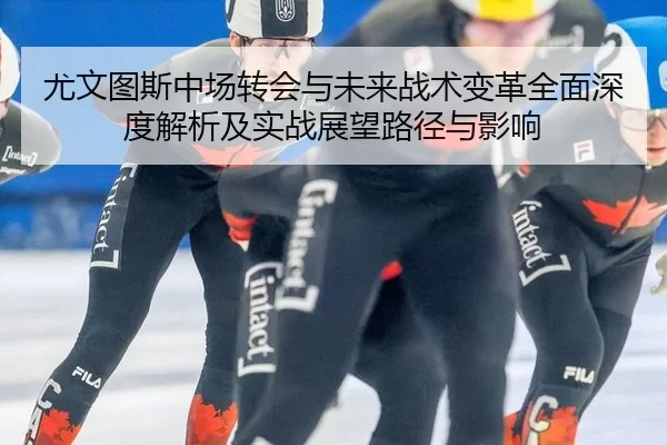 尤文图斯中场转会与未来战术变革全面深度解析及实战展望路径与影响