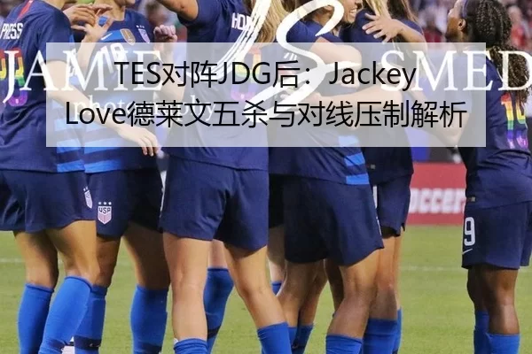 TES对阵JDG后：JackeyLove德莱文五杀与对线压制解析