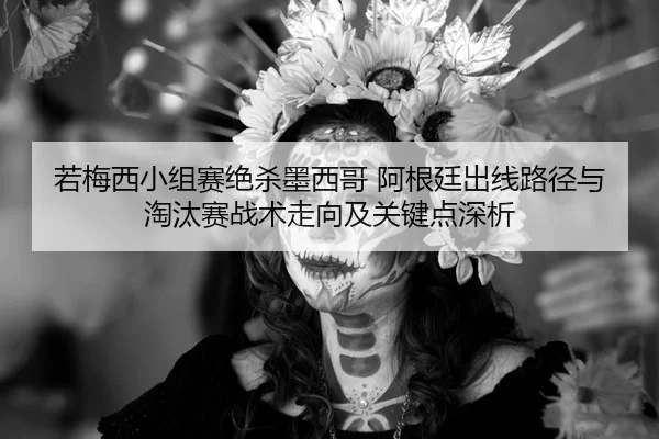 若梅西小组赛绝杀墨西哥 阿根廷出线路径与淘汰赛战术走向及关键点深析