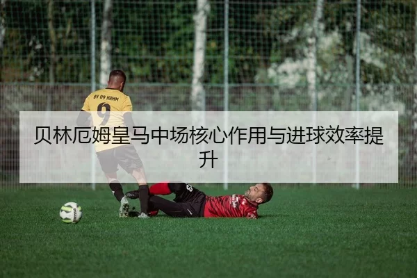 贝林厄姆皇马中场核心作用与进球效率提升
