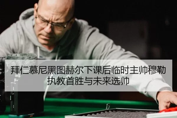 拜仁慕尼黑图赫尔下课后临时主帅穆勒执教首胜与未来选帅